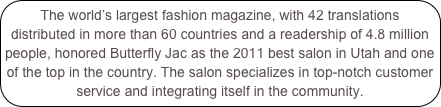 The world’s largest fashion magazine, with 42 translations distributed in more than 60 countries and a readership of 4.8 million people, honored Butterfly Jac as the 2011 best salon in Utah and one of the top in the country. The salon specializes in top-notch customer service and integrating itself in the community.